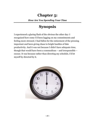 Chapter 5:
How Are You Spending Your Time
Synopsis
I experienced a glaring flash of the obvious the other day: I
recognized how come I’d been lagging on my commitments and
feeling more stressed. I had fallen for the enticement of the pressing
important and been giving chase to bright baubles of fake
productivity. And it was not because I didn’t have adequate time,
though that would have been a commodious – and irresponsible –
excuse. It was because rather than directing my schedule, I’d let
myself by directed by it.
- 26 -
 