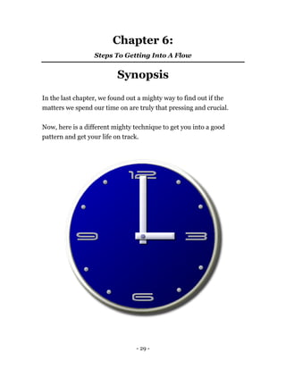 Chapter 6:
Steps To Getting Into A Flow
Synopsis
In the last chapter, we found out a mighty way to find out if the
matters we spend our time on are truly that pressing and crucial.
Now, here is a different mighty technique to get you into a good
pattern and get your life on track.
- 29 -
 