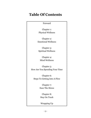 Table Of Contents
Forward
Chapter 1:
Physical Wellness
Chapter 2:
Emotional Wellness
Chapter 3:
Spiritual Wellness
Chapter 4:
Mind Wellness
Chapter 5:
How Are You Spending Your Time
Chapter 6:
Steps To Getting Into A Flow
Chapter 7:
Ease The Stress
Chapter 8:
Stay On Track
Wrapping Up
- 3 -
 