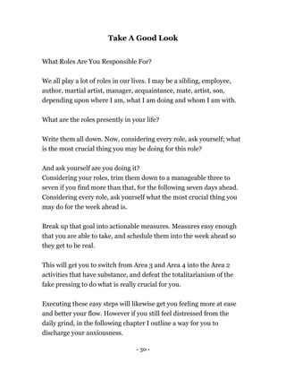 Take A Good Look
What Roles Are You Responsible For?
We all play a lot of roles in our lives. I may be a sibling, employee,
author, martial artist, manager, acquaintance, mate, artist, son,
depending upon where I am, what I am doing and whom I am with.
What are the roles presently in your life?
Write them all down. Now, considering every role, ask yourself; what
is the most crucial thing you may be doing for this role?
And ask yourself are you doing it?
Considering your roles, trim them down to a manageable three to
seven if you find more than that, for the following seven days ahead.
Considering every role, ask yourself what the most crucial thing you
may do for the week ahead is.
Break up that goal into actionable measures. Measures easy enough
that you are able to take, and schedule them into the week ahead so
they get to be real.
This will get you to switch from Area 3 and Area 4 into the Area 2
activities that have substance, and defeat the totalitarianism of the
fake pressing to do what is really crucial for you.
Executing these easy steps will likewise get you feeling more at ease
and better your flow. However if you still feel distressed from the
daily grind, in the following chapter I outline a way for you to
discharge your anxiousness.
- 30 -
 