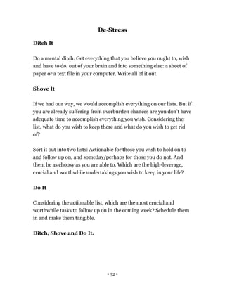 De-Stress
Ditch It
Do a mental ditch. Get everything that you believe you ought to, wish
and have to do, out of your brain and into something else: a sheet of
paper or a text file in your computer. Write all of it out.
Shove It
If we had our way, we would accomplish everything on our lists. But if
you are already suffering from overburden chances are you don’t have
adequate time to accomplish everything you wish. Considering the
list, what do you wish to keep there and what do you wish to get rid
of?
Sort it out into two lists: Actionable for those you wish to hold on to
and follow up on, and someday/perhaps for those you do not. And
then, be as choosy as you are able to. Which are the high-leverage,
crucial and worthwhile undertakings you wish to keep in your life?
Do It
Considering the actionable list, which are the most crucial and
worthwhile tasks to follow up on in the coming week? Schedule them
in and make them tangible.
Ditch, Shove and Do It.
- 32 -
 