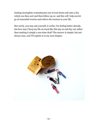 Getting incomplete commitments out of your brain and onto a list,
which you then sort and then follow up on and this will help you let
go of unneeded worries and relieve the tension in your life.
But surely, you may ask yourself, it works, I’m feeling better already,
but how may I keep my life on track like this day in and day out rather
than making it simply a one-time deal? The answer is simple, but not
always easy, and I’ll explain it in my next chapter.
- 33 -
 