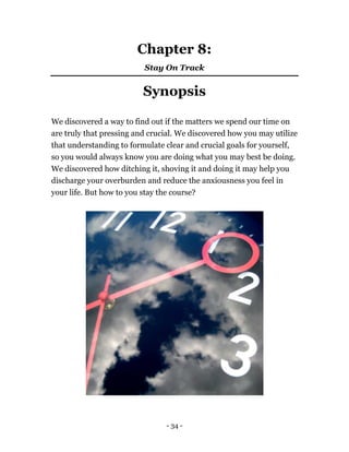 Chapter 8:
Stay On Track
Synopsis
We discovered a way to find out if the matters we spend our time on
are truly that pressing and crucial. We discovered how you may utilize
that understanding to formulate clear and crucial goals for yourself,
so you would always know you are doing what you may best be doing.
We discovered how ditching it, shoving it and doing it may help you
discharge your overburden and reduce the anxiousness you feel in
your life. But how to you stay the course?
- 34 -
 