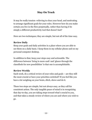 Stay On Track
It may be really tension -relieving to clear your head, and motivating
to arrange significant goals for your roles. However how do you make
certain you live in the flow perpetually, rather than having it be
simply a different productivity tool that doesn’t last?
Here are two techniques; they are simple, but not all of the time easy.
Review Daily
Keep your goals and daily activities in a place where you are able to
see them on a daily basis. I keep them in my cellular phone and on my
personal computer desktop.
In addition to that, keep your steps easy and actionable. The
difference between ‘bring in more cash’ and ‘glance through the
classifieds for new possibilities’ is that one is accomplishable.
Review Weekly
Each week, do a critical review of your roles and goals – are they still
the most crucial or have your priorities switched? If you feel like you
have a lot weighing on your brain, ditch, shove and do it.
These two steps are simple, but not always easy, as they call for
consistent action. The only tangible peace of mind is in recognizing
that day-to-day, you are taking steps toward what’s crucial to you,
and that takes a steady review of where you are and where you wish to
go.
- 35 -
 