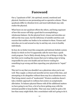 Foreword
Our 4 "quadrants of life", the spiritual, mental, emotional and
physical, function as one permeating and co-operative scheme. These
quadrants differ in vibration level, and most individuals may only
realize the physical.
What bears on one-quadrant effects the others, and being cognizant
of how this occurs will help a good deal in accomplishing a
wholesome balance. On the physical level, viruses and microbes are
still not the true cause, but the deficiency of suitable nutrition and
exercise that enables our bodies to be resistant to them. Viruses and
microbes are in and around us day in and day out, even in healthy
individuals.
So how do we better treat this composite and intricate holistic system
(body) in which we live? It apparently calls for more than a quick
crash program. You're likely already doing a lot of things to help. The
fact that you're reading this means that you're taking steps in being
responsible for your own health and not forever waiting for
something to go wrong and then expecting your physician to "repair"
you.
This isn't to say that you shouldn't see a physician when you're not
well. They supply a critical and merciful service most of the time, and
attempting to do altogether without them may be a calamitous error.
That being stated, much of "modernistic" Western medicine doesn't
take a holistic approach to wellness but centers on symptomatic
alleviation. To balance physical fitness with all the additional matters
we have going in our lives, a lot of us favor getting away with the
minimal possible to keep healthy. That sum may really be quite a bit
less than many might think. But a nonchalant walk isn't going to do it.
- 4 -
 