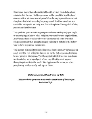 Emotional maturity and emotional health are not your daily school
subjects, but they're vital for personal welfare and the health of our
communities, let alone world peace! Our damaging emotions are not
simple to deal with once they've progressed. Positive emotions are
crucial in being who we truly are, fantastic spiritual beings full of vim,
passion and exuberance.
The spiritual path or activity you pursue is something only you ought
to choose; regardless of what religion you were born or baptized into.
A few individuals who have become disenchanted with orthodox
religion discover that going fishing or walking in nature is the better
way to have a spiritual experience.
The human mind is often looked upon as man's primary advantage or
asset over the rest of the life figures on earth. But occasionally it may
be our greatest hindrance. The thoughts that infiltrate our minds are
not inevitably an integral part of our true identity. Just as your
thoughts get out into the world like ripples on the water, so other
people may inadvertently pick up on them.
Balancing The 4 Quadrants Of Life
Discover how you can master the essentials of leading a
balanced life.
- 5 -
 