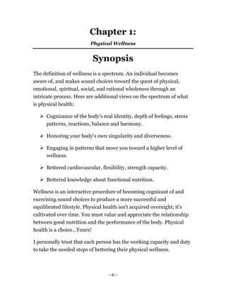 Chapter 1:
Physical Wellness
Synopsis
The definition of wellness is a spectrum. An individual becomes
aware of, and makes sound choices toward the quest of physical,
emotional, spiritual, social, and rational wholeness through an
intricate process. Here are additional views on the spectrum of what
is physical health:
Cognizance of the body’s real identity, depth of feelings, stress
patterns, reactions, balance and harmony.
Honoring your body’s own singularity and diverseness.
Engaging in patterns that move you toward a higher level of
wellness.
Bettered cardiovascular, flexibility, strength capacity.
Bettered knowledge about functional nutrition.
Wellness is an interactive procedure of becoming cognizant of and
exercising sound choices to produce a more successful and
equilibrated lifestyle. Physical health isn't acquired overnight; it's
cultivated over time. You must value and appreciate the relationship
between good nutrition and the performance of the body. Physical
health is a choice...Yours!
I personally trust that each person has the working capacity and duty
to take the needed steps of bettering their physical wellness.
- 6 -
 
