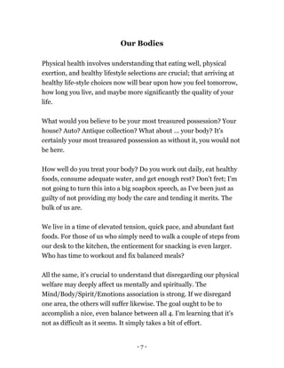 Our Bodies
Physical health involves understanding that eating well, physical
exertion, and healthy lifestyle selections are crucial; that arriving at
healthy life-style choices now will bear upon how you feel tomorrow,
how long you live, and maybe more significantly the quality of your
life.
What would you believe to be your most treasured possession? Your
house? Auto? Antique collection? What about ... your body? It's
certainly your most treasured possession as without it, you would not
be here.
How well do you treat your body? Do you work out daily, eat healthy
foods, consume adequate water, and get enough rest? Don't fret; I'm
not going to turn this into a big soapbox speech, as I've been just as
guilty of not providing my body the care and tending it merits. The
bulk of us are.
We live in a time of elevated tension, quick pace, and abundant fast
foods. For those of us who simply need to walk a couple of steps from
our desk to the kitchen, the enticement for snacking is even larger.
Who has time to workout and fix balanced meals?
All the same, it's crucial to understand that disregarding our physical
welfare may deeply affect us mentally and spiritually. The
Mind/Body/Spirit/Emotions association is strong. If we disregard
one area, the others will suffer likewise. The goal ought to be to
accomplish a nice, even balance between all 4. I'm learning that it's
not as difficult as it seems. It simply takes a bit of effort.
- 7 -
 