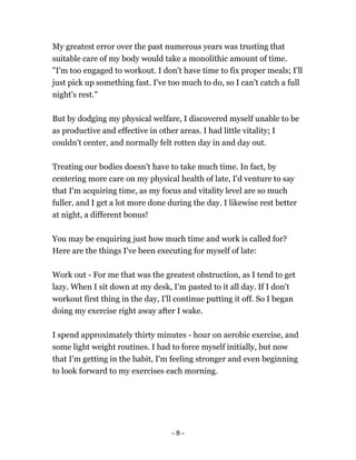 My greatest error over the past numerous years was trusting that
suitable care of my body would take a monolithic amount of time.
"I'm too engaged to workout. I don't have time to fix proper meals; I'll
just pick up something fast. I've too much to do, so I can't catch a full
night's rest."
But by dodging my physical welfare, I discovered myself unable to be
as productive and effective in other areas. I had little vitality; I
couldn't center, and normally felt rotten day in and day out.
Treating our bodies doesn't have to take much time. In fact, by
centering more care on my physical health of late, I'd venture to say
that I'm acquiring time, as my focus and vitality level are so much
fuller, and I get a lot more done during the day. I likewise rest better
at night, a different bonus!
You may be enquiring just how much time and work is called for?
Here are the things I've been executing for myself of late:
Work out - For me that was the greatest obstruction, as I tend to get
lazy. When I sit down at my desk, I'm pasted to it all day. If I don't
workout first thing in the day, I'll continue putting it off. So I began
doing my exercise right away after I wake.
I spend approximately thirty minutes - hour on aerobic exercise, and
some light weight routines. I had to force myself initially, but now
that I'm getting in the habit, I'm feeling stronger and even beginning
to look forward to my exercises each morning.
- 8 -
 