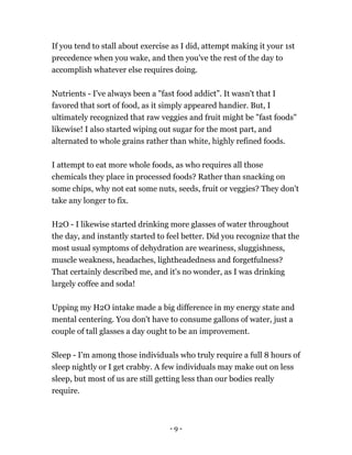 If you tend to stall about exercise as I did, attempt making it your 1st
precedence when you wake, and then you've the rest of the day to
accomplish whatever else requires doing.
Nutrients - I've always been a "fast food addict”. It wasn't that I
favored that sort of food, as it simply appeared handier. But, I
ultimately recognized that raw veggies and fruit might be "fast foods"
likewise! I also started wiping out sugar for the most part, and
alternated to whole grains rather than white, highly refined foods.
I attempt to eat more whole foods, as who requires all those
chemicals they place in processed foods? Rather than snacking on
some chips, why not eat some nuts, seeds, fruit or veggies? They don't
take any longer to fix.
H2O - I likewise started drinking more glasses of water throughout
the day, and instantly started to feel better. Did you recognize that the
most usual symptoms of dehydration are weariness, sluggishness,
muscle weakness, headaches, lightheadedness and forgetfulness?
That certainly described me, and it's no wonder, as I was drinking
largely coffee and soda!
Upping my H2O intake made a big difference in my energy state and
mental centering. You don't have to consume gallons of water, just a
couple of tall glasses a day ought to be an improvement.
Sleep - I'm among those individuals who truly require a full 8 hours of
sleep nightly or I get crabby. A few individuals may make out on less
sleep, but most of us are still getting less than our bodies really
require.
- 9 -
 