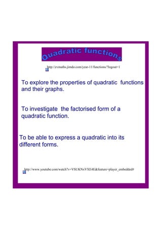 To explore the properties of quadratic  functions 
and their graphs.
To investigate  the factorised form of a  
quadratic function.
http://www.youtube.com/watch?v=VSUKNxVXE4E&feature=player_embedded#
http://evmaths.jimdo.com/year­11/functions/?logout=1
To be able to express a quadratic into its 
different forms.
 
