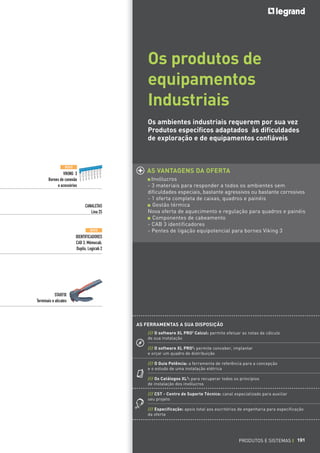 191191
Os produtos de
equipamentos
Industriais
Os ambientes industriais requerem por sua vez
Produtos específicos adaptados às dificuldades
de exploração e de equipamentos confiáveis
AS VANTAGENS DA OFERTA
Invólucros
- 3 materiais para responder a todos os ambientes sem
dificuldades especiais, bastante agressivos ou bastante corrosivos
- 1 oferta completa de caixas, quadros e painéis
Gestão térmica
Nova oferta de aquecimento e regulação para quadros e painéis
Componentes de cabeamento
- CAB 3 identificadores
- Pentes de ligação equipotencial para bornes Viking 3
NOVO
VIKING 3
Bornes de conexão
e acessórios
CANALETAS
Lina 25
STARFIX
Terminais e alicates
NOVO
IDENTIFICADORES
CAB 3, Mémocab,
Duplix, Logicab 2
PRODUTOS E SISTEMAS I 191
AS FERRAMENTAS A SUA DISPOSIÇÃO
/// O software XL PRO2
Calcul: permite efetuar as notas de cálculo
de sua instalação
/// O software XL PRO2
: permite conceber, implantar
e orçar um quadro de distribuição
/// O Guia Potência: a ferramenta de referência para a concepção
e o estudo de uma instalação elétrica
/// Os Catálogos XL3
: para recuperar todos os princípios
de instalação dos invólucros
/// CST - Centro de Suporte Técnico: canal especializado para auxiliar
seu projeto
/// Especificação: apoio total aos escritórios de engenharia para especificação
da oferta
 