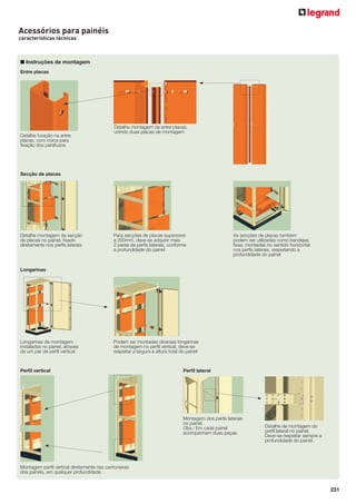 231
Entre placas
Detalhe furação na entre
placas, com rosca para
ﬁxação dos parafusos
Detalhe montagem da entre placas,
unindo duas placas de montagem
Secção de placas
Detalhe montagem da secção
de placas no painel, ﬁxado
diretamente nos perﬁs laterais
Para secções de placas superiores
a 200mm, deve-se adquirir mais
2 pares de perﬁs laterais, conforme
a profundidade do painel
As secções de placas também
podem ser utilizadas como bandejas
ﬁxas, montadas no sentido horizontal
nos perﬁs laterais, respeitando a
profundidade do painel
Longarinas
Perﬁl vertical Perﬁl lateral
Longarinas de montagem
instaladas no painel, através
de um par de perﬁl vertical
Podem ser montadas diversas longarinas
de montagem no perﬁl vertical, deve-se
respeitar a largura e altura total do painel
Montagem perﬁl vertical diretamente nas cantoneiras
dos painéis, em qualquer profundidade
Montagem dos perﬁs laterais
no painel.
Obs.: Em cada painel
acompanham duas peças.
Detalhe de montagem do
perﬁl lateral no painel.
Deve-se respeitar sempre a
profundidade do painel.
Acessórios para painéis
características técnicas
■ Instruções de montagem
 