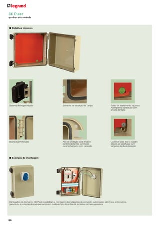 196
■ Detalhes técnicos
Sistema de engate rápido
Dobradiça Reforçada Aba de proteção para encaixe
perfeito da tampa com local
para fechamento com cadeado
CC Plast
quadros de comando
Borracha de Vedação da Tampa Ponto de aterramento na placa.
Acompanha o parafuso com
arruela dentada
Cavidade para ﬁxar o quadro
através de parafusos com
tampões de dupla isolação
■ Exemplo de montagem
Os Quadros de Comando CC Plast possibilitam a montagem de instalações de comando, automação, eletrônica, entre outros,
garantindo a proteção dos equipamentos em qualquer tipo de ambiente, inclusive os mais agressivos
 