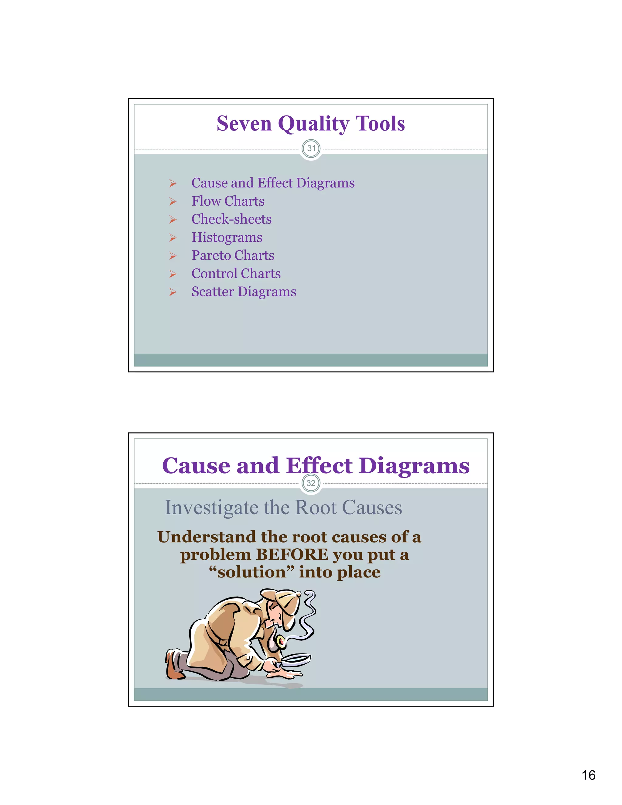 16
Seven Quality Tools
 Cause and Effect Diagrams
 Flow Charts
 Check-sheets
 Histograms
 Pareto Charts
 Control Charts
 Scatter Diagrams
31
Understand the root causes of a
problem BEFORE you put a
“solution” into place
Investigate the Root Causes
Cause and Effect Diagrams
32
 