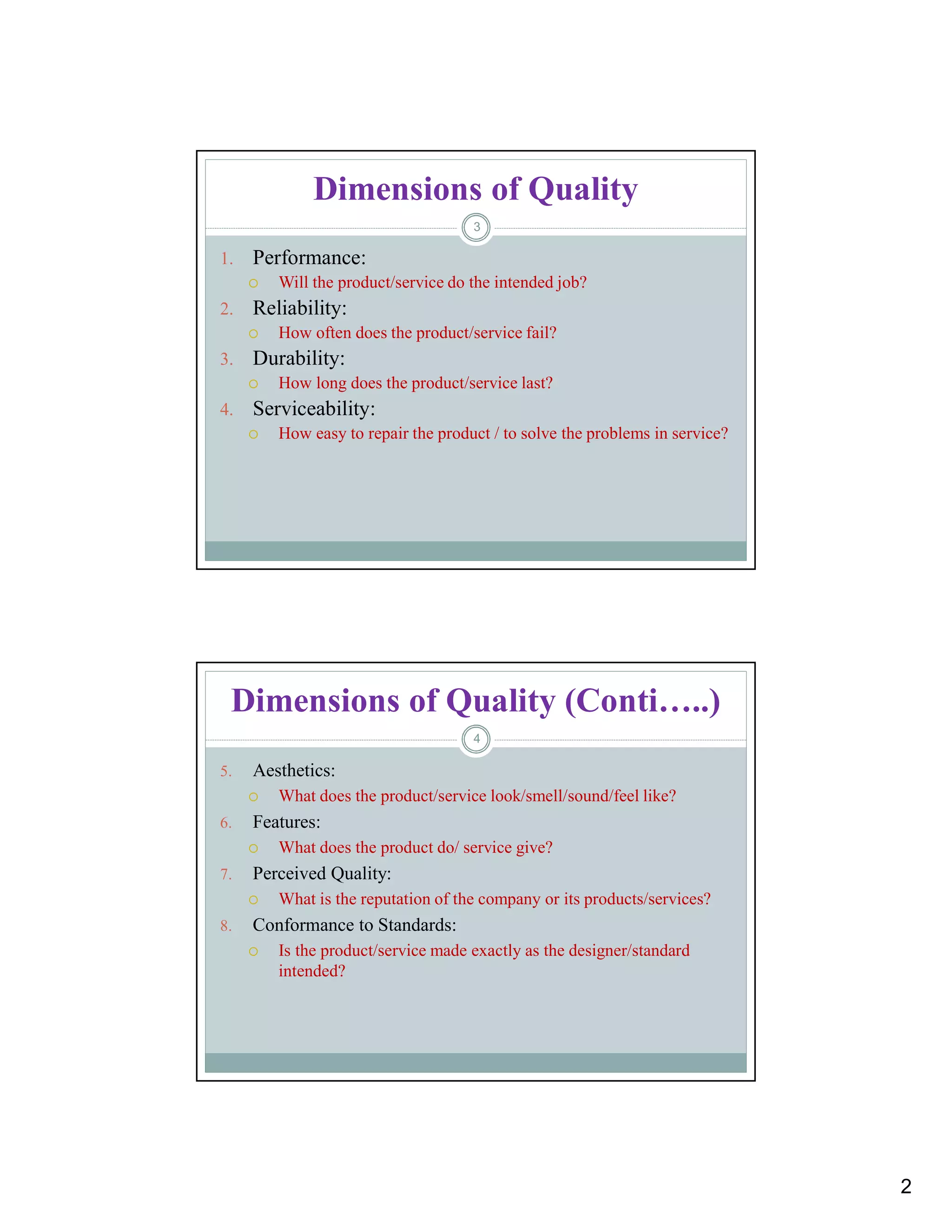 2
Dimensions of Quality
1. Performance:
 Will the product/service do the intended job?
2. Reliability:
 How often does the product/service fail?
3. Durability:
 How long does the product/service last?
4. Serviceability:
 How easy to repair the product / to solve the problems in service?
3
Dimensions of Quality (Conti…..)
5. Aesthetics:
 What does the product/service look/smell/sound/feel like?
6. Features:
 What does the product do/ service give?
7. Perceived Quality:
 What is the reputation of the company or its products/services?
8. Conformance to Standards:
 Is the product/service made exactly as the designer/standard
intended?
4
 
