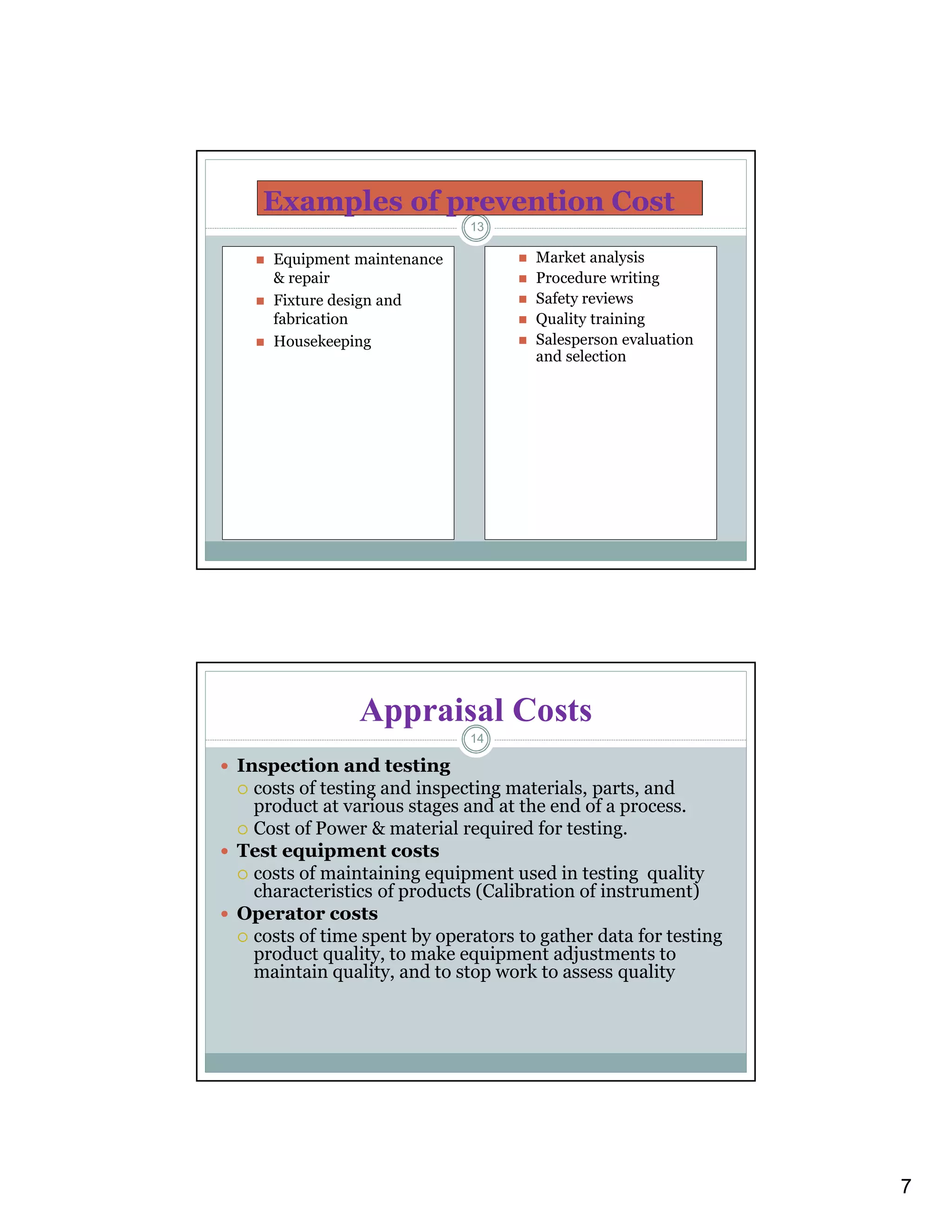 7
Examples of prevention Cost
 Equipment maintenance
& repair
 Fixture design and
fabrication
 Housekeeping
 Market analysis
 Procedure writing
 Safety reviews
 Quality training
 Salesperson evaluation
and selection
13
Appraisal Costs
 Inspection and testing
 costs of testing and inspecting materials, parts, and
product at various stages and at the end of a process.
 Cost of Power & material required for testing.
 Test equipment costs
 costs of maintaining equipment used in testing quality
characteristics of products (Calibration of instrument)
 Operator costs
 costs of time spent by operators to gather data for testing
product quality, to make equipment adjustments to
maintain quality, and to stop work to assess quality
14
 