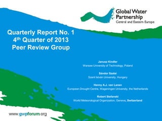 Quarterly Report No. 1
4th Quarter of 2013
Peer Review Group
Janusz Kindler
Warsaw University of Technology, Poland
Sándor Szalai
Szent István University, Hungary
Henny A.J. van Lanen
European Drought Centre, Wageningen University, the Netherlands
Robert Stefanski
World Meteorological Organization, Geneva, Switzerland
 