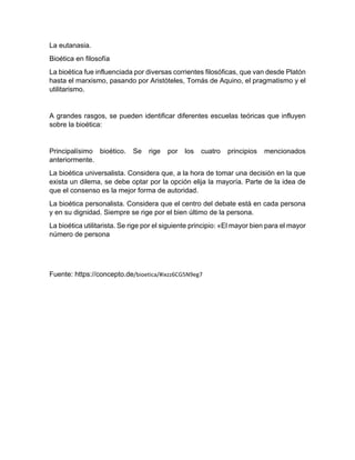 La eutanasia.
Bioética en filosofía
La bioética fue influenciada por diversas corrientes filosóficas, que van desde Platón
hasta el marxismo, pasando por Aristóteles, Tomás de Aquino, el pragmatismo y el
utilitarismo.
A grandes rasgos, se pueden identificar diferentes escuelas teóricas que influyen
sobre la bioética:
Principalísimo bioético. Se rige por los cuatro principios mencionados
anteriormente.
La bioética universalista. Considera que, a la hora de tomar una decisión en la que
exista un dilema, se debe optar por la opción elija la mayoría. Parte de la idea de
que el consenso es la mejor forma de autoridad.
La bioética personalista. Considera que el centro del debate está en cada persona
y en su dignidad. Siempre se rige por el bien último de la persona.
La bioética utilitarista. Se rige por el siguiente principio: «El mayor bien para el mayor
número de persona
Fuente: https://concepto.de/bioetica/#ixzz6CG5N9eg7
 