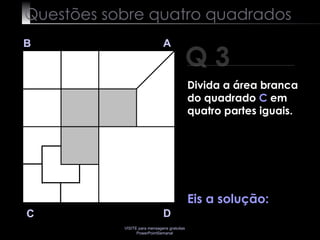 Questões sobre quatro quadrados Q 3 B A D C Eis a solução:  Divida a área branca do quadrado  C  em quatro partes iguais. 