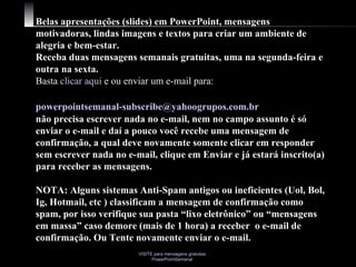 Belas apresentações (slides) em PowerPoint, mensagens motivadoras, lindas imagens e textos para criar um ambiente de alegria e bem-estar. Receba duas mensagens semanais gratuitas, uma na segunda-feira e outra na sexta. Basta  clicar aqui  e ou enviar um e-mail para:    [email_address]   não precisa escrever nada no e-mail, nem no campo assunto é só enviar o e-mail e daí a pouco você recebe uma mensagem de confirmação, a qual deve novamente somente clicar em responder sem escrever nada no e-mail, clique em Enviar e já estará inscrito(a) para receber as mensagens.  NOTA: Alguns sistemas Anti-Spam antigos ou ineficientes (Uol, Bol, Ig, Hotmail, etc ) classificam a mensagem de confirmação como spam, por isso verifique sua pasta “lixo eletrônico” ou “mensagens em massa” caso demore (mais de 1 hora) a receber  o e-mail de confirmação. Ou Tente novamente enviar o e-mail. 