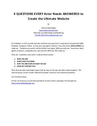 4 QUESTIONS EVERY Actor Needs ANSWERED to
Create the Ultimate Website
By
Thomas Wooldridge
http://www.relamark.com
Relamark.com Web Design and Marketing
770-891-9767/Thomas@relamark.com
Your Website is a 24/7 promotional sales tool that never gets tired. Forget about networks like IMDB,
Facebook, Instagram, Twitter, or even your own Agent’s website. They only show a SLICE of WHO you
really are. Therefore you need to tell the WHOLE story about WHO you really are. Show these talent
agents, producers, casting directors, and even the FANS who YOU really are.
There are 4 questions every actor’s website should answer.
1. WHO YOU ARE
2. WHAT HAVE YOU DONE
3. WHY YOU ARE GOOD AT WHAT YOU DO
4. HOW DO I CONTACT YOU
Then there are basic web design layouts that are easy on the eyes and with simple navigation. The
worst thing you can do is make it difficult for people to find out the 4 important questions
Let’s break this down:
First let me show you a screenshot example of an entire actor’s web page. Full Example site
http://www.AjaWooldridge.com
 