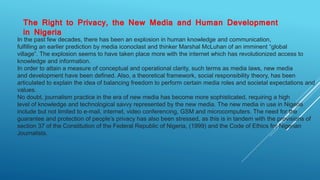 The Right to Privacy, the New Media and Human Development
in Nigeria
In the past few decades, there has been an explosion in human knowledge and communication,
fulfilling an earlier prediction by media iconoclast and thinker Marshal McLuhan of an imminent “global
village”. The explosion seems to have taken place more with the internet which has revolutionized access to
knowledge and information.
In order to attain a measure of conceptual and operational clarity, such terms as media laws, new media
and development have been defined. Also, a theoretical framework, social responsibility theory, has been
articulated to explain the idea of balancing freedom to perform certain media roles and societal expectations and
values.
No doubt, journalism practice in the era of new media has become more sophisticated, requiring a high
level of knowledge and technological savvy represented by the new media. The new media in use in Nigeria
include but not limited to e-mail, internet, video conferencing, GSM and microcomputers. The need for the
guarantee and protection of people’s privacy has also been stressed, as this is in tandem with the provisions of
section 37 of the Constitution of the Federal Republic of Nigeria, (1999) and the Code of Ethics for Nigerian
Journalists.
 