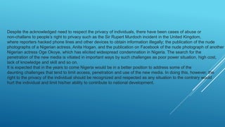 Despite the acknowledged need to respect the privacy of individuals, there have been cases of abuse or
non-challans to people’s right to privacy such as the Sir Rupert Murdoch incident in the United Kingdom,
where reporters hacked phone lines and other devices to obtain information illegally; the publication of the nude
photographs of a Nigerian actress, Anita Hogan, and the publication on Facebook of the nude photograph of another
Nigerian actress Oge Okoye, which has elicited widespread condemnation in Nigeria. The search for the
penetration of the new media is vitiated in important ways by such challenges as poor power situation, high cost,
lack of knowledge and skill and so on.
It is expected that in the years to come Nigeria would be in a better position to address some of the
daunting challenges that tend to limit access, penetration and use of the new media. In doing this, however, the
right to the privacy of the individual should be recognized and respected as any situation to the contrary would
hurt the individual and limit his/her ability to contribute to national development.
 