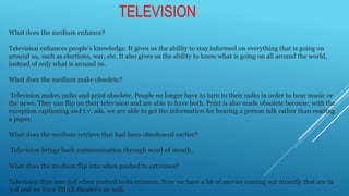 What does the medium enhance?
Television enhances people’s knowledge. It gives us the ability to stay informed on everything that is going on
around us, such as elections, war, etc. It also gives us the ability to know what is going on all around the world,
instead of only what is around us.
What does the medium make obsolete?
Television makes radio and print obsolete. People no longer have to turn to their radio in order to hear music or
the news. They can flip on their television and are able to have both. Print is also made obsolete because, with the
exception captioning and t.v. ads, we are able to get the information for hearing a person talk rather than reading
a paper.
What does the medium retrieve that had been obsolesced earlier?
Television brings back communication through word of mouth.
What does the medium flip into when pushed to extremes?
Television flips into 3-d when pushed to its extreme. Now we have a lot of movies coming out recently that are in
3-d and we have IMAX theatre’s as well.
TELEVISION
 