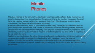 Mobile
Phones
McLuhan referred to the ‘tetrad of media effects‘ which looks at the effects that a medium has on
society, dividing them into four categories: Enhancement (what the medium improves), Retrieval
(what the medium recovers which had previously been lost), Obsolescence (or reduction in
prominence) and Reversal (what happens ultimately).
Rankin applied the media tetrad to Information retrieval using converged mobile media devices
(such as iPhones) and showed how context is enhanced; situational meaning may be retrieved;
centralisation my be made obsolescent (why have physical classes or libraries if people can learn
where they want to be); the reversal is intrusion of technologies into our lives which is beginning to
be a problem for some.
Applied to communications the tetrad for converged mobile media devices enhances multimodality;
retrieves communities; makes uniformity obsolete; with cacophony being the reversal.
Applied to mobility the tetrad for converged mobile media devices enhances personalization;
retrieves wholeness or synthesis; makes categorization (e.g. folders!) obsolete; with isolation being
the reversal.
 