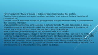 Rankin’s argument in favour of the use of mobile devices in learning is that they can help:
Teaching become relational once again (e.g. blogs, chat, twitter, email and other front and back channel
communications.)
Teachers can once again serve as mentors, guiding students through their own discovery of information rather
than presenting information.
Emphasize contextual learning, using knowledge in particular contexts. Whereas classes used to be used to
present information but without time to apply it, that information can be given in advance (homework) by
podcast, say, and then students can use the class time to apply that knowledge.
Allow more challenge-based learning and field exploration of real world contexts.
So learning becomes embodied, subjective, dialectic and broadly interconnected – as it was in the middle ages
– with new media publishing, personal learning networks and individualised learning, all available from a mobile
device. Students can reasonably asked to use their devices to discover content for themselves in class; it
becomes their content and so has more meaning and value for them. Getting students to publish their work to
the world is a strong motivator for a good job as the prospect of real world exposure raises the standard. This is
where the unmaking of 500 years of university tradition has to begin.
 