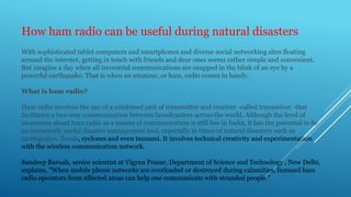 How ham radio can be useful during natural disasters
With sophisticated tablet computers and smartphones and diverse social networking sites floating
around the internet, getting in touch with friends and dear ones seems rather simple and convenient.
But imagine a day when all terrestrial communications are snapped in the blink of an eye by a
powerful earthquake. That is when an amateur, or ham, radio comes in handy.
What is ham radio?
Ham radio involves the use of a combined unit of transmitter and receiver -called transceiver -that
facilitates a two-way communication between broadcasters across the world. Although the level of
awareness about ham radio as a means of communication is still low in India, it has the potential to be
an immensely useful disaster management tool, especially in times of natural disasters such as
earthquakes, floods, cyclones and even tsunami. It involves technical creativity and experimentation
with the wireless communication network.
Sandeep Baruah, senior scientist at Vigyan Prasar, Department of Science and Technology , New Delhi,
explains, "When mobile phone networks are overloaded or destroyed during calamities, licensed ham
radio operators from affected areas can help one communicate with stranded people."
 