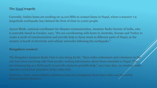 The Nepal tragedy
Currently, Indian hams are working on 14.210 MHz to contact hams in Nepal, where a massive 7.9
magnitude earthquake has claimed the lives of close to 2,000 people.
Jayant Bhide, national coordinator for disaster communication, Amateur Radio Society of India, who
is currently based in Gwalior, says, "We are coordinating with hams in Australia, Europe and Turkey to
create a mode of communication and provide help to those stuck in different parts of Nepal, as the
country is bereft of electricity and cellular networks following the earthquake."
Bengaluru connect
The Bangalore Amateur Radio Club is also doing its bit. "Ham radio enthusiasts and volunteers in the
city have been receiving calls from people, seeking information about those stranded in Nepal. They
are volunteering as a third-party to provide whatever possible help," says Lion Ajoy, an amateur radio
operator and former president of the radio club.
Reference: http://timesofindia.indiatimes.com/city/bengaluru/How-ham-radio-can-be-useful-
during-natural-disasters
 
