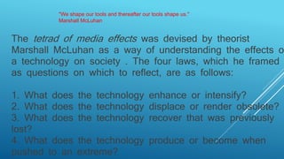 The tetrad of media effects was devised by theorist
Marshall McLuhan as a way of understanding the effects of
a technology on society . The four laws, which he framed
as questions on which to reflect, are as follows:
1. What does the technology enhance or intensify?
2. What does the technology displace or render obsolete?
3. What does the technology recover that was previously
lost?
4. What does the technology produce or become when
pushed to an extreme?
"We shape our tools and thereafter our tools shape us."
Marshall McLuhan
 