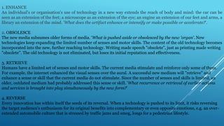 1. ENHANCE
An individual's or organisation's use of technology in a new way extends the reach of body and mind: the car can be
seen as an extension of the feet; a microscope as an extension of the eye; an engine an extension of our feet and arms, a
library an extension of the mind. 'What does the artifact enhance or intensify or make possible or accelerate?'.
2. OBSOLESCE
The new media subsumes older forms of media. 'What is pushed aside or obsolesced by the new 'organ'. New
technologies keep expanding the limited number of senses and motor skills. The content of the old technology becomes
incorporated into the new, further reaching technology. Writing made speech "obsolete", just as printing made writing
"obsolete". The old technology is not eliminated, but loses its initial reputation and effectiveness.
3. RETRIEVE
Humans have a limited set of senses and motor skills. The current media stimulate and reinforce only some of them.
For example, the internet enhanced the visual senses over the aural. A successful new medium will "retrieve" and
enhance a sense or skill that the current media do not stimulate. Since the number of senses and skills is limited, an
older, outdated medium had probably addressed this sense or skill. 'What recurrence or retrieval of earlier actions
and services is brought into play simultaneously by the new form?'
4. REVERSE
Every innovation has within itself the seeds of its reversal. When a technology is pushed to its limit, it risks reversing
the target audience's enthusiasm for its original benefits into complementary or even opposite emotions, e.g. an over-
extended automobile culture that is stressed by traffic jams and smog, longs for a pedestrian lifestyle.
 