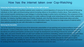 How has the internet taken over Cop-Watching
Enhancing the Information Experience: The Message at the Light of Speed
The Berkeley Cop Watch and Cop Block websites were created as a central depository of resources for the purpose of educating
individuals on their rights and disseminating material (including videos) on the problems of police abuse. These websites are
both oriented towards maintaining an open dialogue in achieving changes to police tactics and behavior. One component of this
enhancement is the process of connecting viewers to a wider audience through social networking and links to other websites on
the topic. For instance, Cop Block makes use of Twitter, Facebook, and a YouTube channel to disseminate videos and other
information to maximize the speed and distance in which information travels. The access to a large amount of material within
these websites provides the user with information at a heightened pace.
Retrieving the Storyteller
Just as the internet has enhanced many of the democratic potentialities of cop-watching and countersurveillance movements,
the internet—in terms of McLuhan’s tetrad—has also retrieved the importance of the storyteller. The internet has opened the
boundaries for political participation and discussion through the development and refining of forums for communication like
blogs, wikis, and social networks which can add much needed, but sometimes misleading, context and meaning to posted-videos
(Whitson 2010). These forums allow any individual with access to the internet to produce their commentary or thoughts on
political movements, news stories, or events. Berkeley Cop Watch and Cop Block both advocate for individuals to submit
material, opening up the possibility for anyone to contribute videos or essays. Berkeley Cop Watch provides contact information
for sending information in while Cop Block has a separate submission section for users.
 