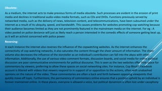 Obsolete:
As a medium, the internet acts to make previous forms of media obsolete. Such processes are evident in the erosion of print
media and declines in traditional audio-video media formats, such as CDs and DVDs. Functions previously served by
networked media, such as the delivery of news, television content, and telecommunications, have been subsumed under the
internet as a result of its ubiquity, speed, and bandwidth. This causes problems for websites promoting cop-watching because
their audience becomes limited as they are not prominently featured in the mainstream media on the internet. For eg : A
video posted on police deviance will just as likely reach a person interested in the comedic effects of someone getting beat up,
as it will an activist concerned with police power.
Reversing:
In each instance the internet also reverses the influence of the copwatching websites. As the internet enhances the
connectivity of cop-watching networks, it also saturates the content through the sheer amount of information. The sheer
volume also decreases the influence of the storyteller as an individual’s contribution can fall into the abyss with other
information. Additionally, the use of various video comment formats, discussion boards, and social media for online political
discussion are poor communicative environments for political discourse. This is seen as the two websites offer little space for
commentary by viewers, preferring to allow these spaces on social networking sites. For instance, Cop Block’s Facebook
account is littered with videos that viewers respond to in support of or opposition to the actions, often with unabashed
opinions on the nature of the video. These commentaries are often a back and forth between opposing viewpoints that
quickly move off topic. Furthermore, the permanency of commentary online ensures that a position upheld by an individual is
forever maintained online. In these places, everyone is allowed a voice, but political dynamism is often lost under cacophony.
 