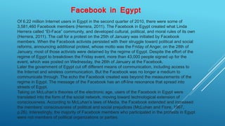Facebook in Egypt
Of 6.22 million Internet users in Egypt in the second quarter of 2010, there were some of
3,581,460 Facebook members (Herrera, 2011). The Facebook in Egypt created what Linda
Herrera called “El-Face” community, and developed cultural, political, and moral rules of its own
(Herrera, 2011). The call for a protest on the 25th of January was initiated by Facebook
members. When the Facebook activists persisted with their struggle toward political and social
reforms, announcing additional protest, whose motto was the Friday of Anger, on the 28th of
January, most of those activists were detained by the regime of Egypt. Despite the effort of the
regime of Egypt to breakdown the Friday event, more than 43,000 people signed up for the
event, which was posted on Wednesday, the 26th of January at the Facebook.
Later the government of Egypt cut off different means of communication, including access to
the Internet and wireless communication. But the Facebook was no longer a medium to
communicate through. The echo the Facebook created was beyond the measurements of the
regime in Egypt. The message of the Facebook has an off-line resonance that spread into
streets of Egypt.
Taking on McLuhan’s theories of the electronic age, users of the Facebook in Egypt were
translated into the form of the social network, moving toward technological extension of
consciousness. According to McLuhan’s laws of Media, the Facebook extended and increased
the members’ consciousness of political and social prejudices (McLuhan and Fiore, 1967,
p.26). Interestingly, the majority of Facebook members who participated in the protests in Egypt
were not members of political organizations or parties.
 