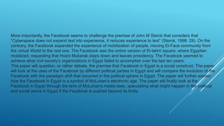 More importantly, the Facebook seems to challenge the premise of John M Sterck that considers that
“Cyberspace does not expand text into experience, it reduces experience to text” (Sterck, 1998: 29). On the
contrary, the Facebook expanded the experience of mobilization of people, moving El-Face community from
the virtual World to the real one. The Facebook was the online version of El-tahrir square, where Egyptian
mobilized, requesting that Hosni Mubarak steps down and leaves presidency. The Facebook seemed to
achieve what civil society’s organizations in Egypt failed to accomplish over the last ten years.
This paper will question, or rather debate, the premise that Facebook in Egypt is a social construct. The paper
will look at the uses of the Facebook by different political parties in Egypt and will compare the evolution of the
Facebook with the paradigm shift that occurred in the political sphere in Egypt. The paper will further explain
how the Facebook in Egypt is a symbol of McLuhan’s electronic age. The paper will finally look at the
Facebook in Egypt through the lens of McLuhan's media laws, speculating what might happen in the political
and social arena in Egypt if the Facebook is pushed beyond its limits.
 