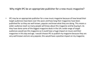 Why might IPC be an appropriate publisher for a new music magazine? 
• IPC may be an appropriate publisher for a new music magazine because of how broad their 
target audiences have been over the years and how long their magazines have been 
published for so they are well known, popular and know what they are doing. This means a 
wider audience reach so many people will know about this magazine and be buying it. As 
they have done some of the biggest magazine deals in the UK a wide range of target 
audiences would see this magazine so it could have a huge impact on music and their 
magazines in this day and age. I would choose IPC to publish my magazine because they are 
very well known and are very popular, this would have a positive impact on my magazine. 
 