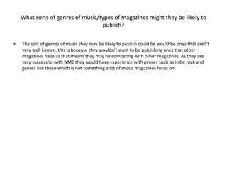 What sorts of genres of music/types of magazines might they be likely to 
publish? 
• The sort of genres of music they may be likely to publish could be would be ones that aren't 
very well known, this is because they wouldn’t want to be publishing ones that other 
magazines have as that means they may be competing with other magazines. As they are 
very successful with NME they would have experience with genres such as indie rock and 
genres like these which is not something a lot of music magazines focus on. 
 