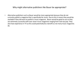 Why might alternative publishers like Bauer be appropriate? 
• Alternative publishers such as Bauer would be more appropriate because they do not 
currently publish a magazine that is specifically for music. Due to this it means they would be 
available if they did want to publish a music magazine. Bauer would be good to use as they 
are extremely successful with over seven music magazines ranging from rock too pop. They 
also have experience in TV so this could potentially be a benefit as not many music magazines 
do. 
