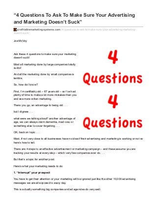 “4 Questions To Ask To Make Sure Your Advertising
and Marketing Doesn’t Suck”
profitablemarketingsystems.com/4-questions-to-ask-to-make-sure-your-advertising-marketing-
doesnt-suck/
Joe McVoy
Ask these 4 questions to make sure your marketing
doesn’t suck!
Most all marketing done by large companies totally
sucks!
And all the marketing done by small companies is
terrible.
So, how do I know?
First, I’m certifiably old – 67 years old – so I’ve had
plenty of time to make a lot more mistakes than you
and see more rotten marketing.
There you go, an advantage to being old . . .
but I digress . . .
what were we talking about? another advantage of
age, we can always claim dementia, mad cow, or
something else to cover forgetting . . .
OK, back on topic . . .
Most, if not very close to all businesses have no idea if their advertising and marketing is working or not so
here’s how to tell.
There are 4 steps to an effective advertisement or marketing campaign – and these assume you are
tracking your results at every step – which very few companies ever do . . .
But that’s a topic for another post.
Here’s what your marketing needs to do:
1. “Interrupt” your prospect
You have to get their attention or your marketing will be ignored just like the other 10,000 advertising
messages we are all exposed to every day.
This is actually something big companies and ad agencies do very well.
 