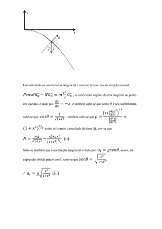y




                                              x
                                 ⃗
                        ∙

                         ⃗




Considerando as coordenadas tangencial e normal, tem-se que na direção normal:


          ̂          ̂                   ̂ , o coeficiente angular da reta tangente no ponto

em questão, é dado por                       e também sabe-se que como         é seu suplementar,

                                                                   (       (   ) )
sabe-se que:                            , também sabe-se que
                             √                                             |    |

               ⁄
                   assim utilizando o resultado do item (i), tem-se que


                                 ⁄
                                      (ii)
      √

Sabe-se também que a aceleração tangencial é dada por:                               , assim, da

expressão obtida para o              , sabe-se que             √       .


               √         (iii)
 