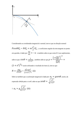 y




                                              x
                                 ⃗
                        ∙

                         ⃗




Considerando as coordenadas tangencial e normal, tem-se que na direção normal:


          ̂          ̂                   ̂ , o coeficiente angular da reta tangente no ponto

em questão, é dado por                       e também sabe-se que como         é seu suplementar,

                                                                   (       (   ) )
sabe-se que:                            , também sabe-se que
                             √                                             |    |

               ⁄
                   assim utilizando o resultado do item (i), tem-se que


                                 ⁄
                                      (ii)
      √

Sabe-se também que a aceleração tangencial é dada por:                               , assim, da

expressão obtida para o              , sabe-se que             √       .


               √         (iii)
 