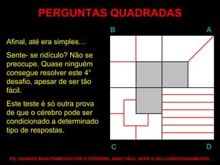 PERGUNTAS QUADRADAS Afinal, até era simples…  Sente- se ridículo? Não se preocupe. Quase ninguém consegue resolver este 4° desafio, apesar de ser tão fácil. Este teste é só outra prova de que o cérebro pode ser condicionado a determinado tipo de respostas. PS: QUANTO MAIS PRIMITIVO FOR O CÉREBRO, MAIS FÁCIL SERÁ O SEU CONDICIONAMENTO… B A D C 