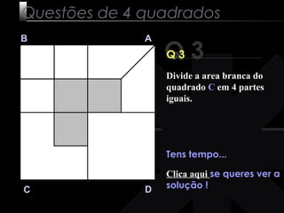 Divide a area branca do 
quadrado C em 4 partes 
iguais. 
12 
Questões de 4 quadrados 
Q 3 B A 
C D 
Q 3 
Tens tempo... 
Clica aqui se queres ver a 
solução ! 
 