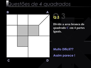 Divide a area branca do 
quadrado C em 4 partes 
iguais. 
9 
Questões de 4 quadrados 
Q 3 B A 
C D 
Q 3 
Muito Dificil?? 
Assim parece ! 
 