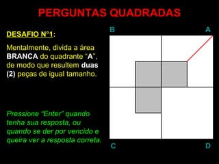 PERGUNTAS QUADRADAS
                                 B   A
DESAFIO N°1:
Mentalmente, divida a área
BRANCA do quadrante “A”,
de modo que resultem duas
(2) peças de igual tamanho.




Pressione “Enter” quando
            Enter
tenha sua resposta, ou
quando se der por vencido e
queira ver a resposta correta.
                                 C   D
 