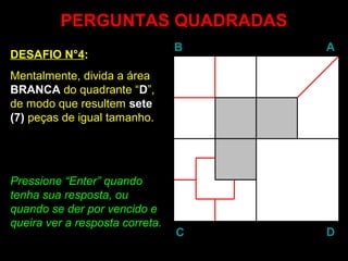PERGUNTAS QUADRADAS
                                 B   A
DESAFIO N°4:
Mentalmente, divida a área
BRANCA do quadrante “D”,
de modo que resultem sete
(7) peças de igual tamanho.




Pressione “Enter” quando
            Enter
tenha sua resposta, ou
quando se der por vencido e
queira ver a resposta correta.
                                 C   D
 